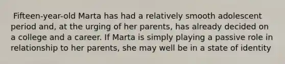 ​ Fifteen-year-old Marta has had a relatively smooth adolescent period and, at the urging of her parents, has already decided on a college and a career. If Marta is simply playing a passive role in relationship to her parents, she may well be in a state of identity