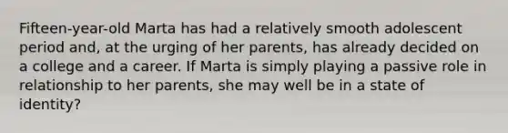 Fifteen-year-old Marta has had a relatively smooth adolescent period and, at the urging of her parents, has already decided on a college and a career. If Marta is simply playing a passive role in relationship to her parents, she may well be in a state of identity?