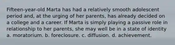 Fifteen-year-old Marta has had a relatively smooth adolescent period and, at the urging of her parents, has already decided on a college and a career. If Marta is simply playing a passive role in relationship to her parents, she may well be in a state of identity a. moratorium. b. foreclosure. c. diffusion. d. achievement.