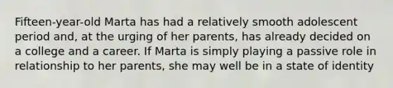 Fifteen-year-old Marta has had a relatively smooth adolescent period and, at the urging of her parents, has already decided on a college and a career. If Marta is simply playing a passive role in relationship to her parents, she may well be in a state of identity