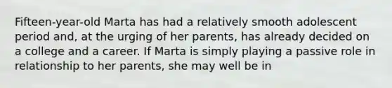 Fifteen-year-old Marta has had a relatively smooth adolescent period and, at the urging of her parents, has already decided on a college and a career. If Marta is simply playing a passive role in relationship to her parents, she may well be in