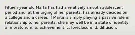 Fifteen-year-old Marta has had a relatively smooth adolescent period and, at the urging of her parents, has already decided on a college and a career. If Marta is simply playing a passive role in relationship to her parents, she may well be in a state of identity a. moratorium. b. achievement. c. foreclosure. d. diffusion.