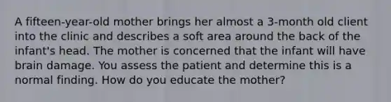 A fifteen-year-old mother brings her almost a 3-month old client into the clinic and describes a soft area around the back of the infant's head. The mother is concerned that the infant will have brain damage. You assess the patient and determine this is a normal finding. How do you educate the mother?