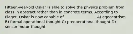 Fifteen-year-old Oskar is able to solve the physics problem from class in abstract rather than in concrete terms. According to Piaget, Oskar is now capable of ________________. A) egocentrism B) formal operational thought C) preoperational thought D) sensorimotor thought