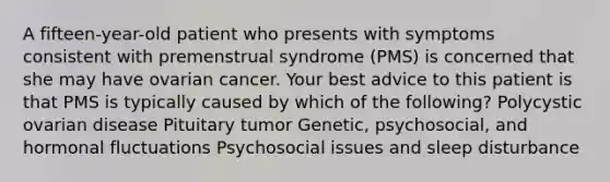 A fifteen-year-old patient who presents with symptoms consistent with premenstrual syndrome (PMS) is concerned that she may have ovarian cancer. Your best advice to this patient is that PMS is typically caused by which of the following? Polycystic ovarian disease Pituitary tumor Genetic, psychosocial, and hormonal fluctuations Psychosocial issues and sleep disturbance