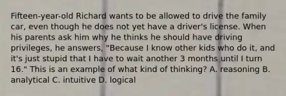 Fifteen-year-old Richard wants to be allowed to drive the family car, even though he does not yet have a driver's license. When his parents ask him why he thinks he should have driving privileges, he answers, "Because I know other kids who do it, and it's just stupid that I have to wait another 3 months until I turn 16." This is an example of what kind of thinking? A. reasoning B. analytical C. intuitive D. logical