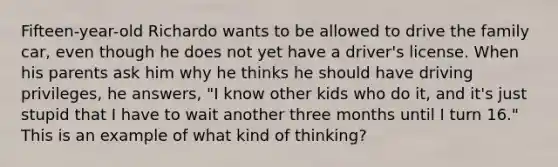 Fifteen-year-old Richardo wants to be allowed to drive the family car, even though he does not yet have a driver's license. When his parents ask him why he thinks he should have driving privileges, he answers, "I know other kids who do it, and it's just stupid that I have to wait another three months until I turn 16." This is an example of what kind of thinking?