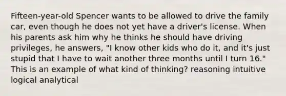 Fifteen-year-old Spencer wants to be allowed to drive the family car, even though he does not yet have a driver's license. When his parents ask him why he thinks he should have driving privileges, he answers, "I know other kids who do it, and it's just stupid that I have to wait another three months until I turn 16." This is an example of what kind of thinking? reasoning intuitive logical analytical