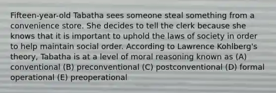 Fifteen-year-old Tabatha sees someone steal something from a convenience store. She decides to tell the clerk because she knows that it is important to uphold the laws of society in order to help maintain social order. According to Lawrence Kohlberg's theory, Tabatha is at a level of moral reasoning known as (A) conventional (B) preconventional (C) postconventional (D) formal operational (E) preoperational