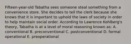 Fifteen-year-old Tabatha sees someone steal something from a convenience store. She decides to tell the clerk because she knows that it is important to uphold the laws of society in order to help maintain social order. According to Lawrence Kohlberg's theory, Tabatha is at a level of moral reasoning known as: A. conventional B. preconventional C. postconventional D. formal operational E. preoperational