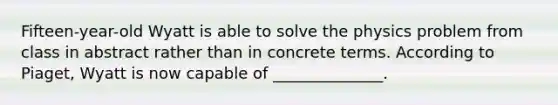 Fifteen-year-old Wyatt is able to solve the physics problem from class in abstract rather than in concrete terms. According to Piaget, Wyatt is now capable of ______________.