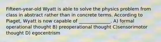 Fifteen-year-old Wyatt is able to solve the physics problem from class in abstract rather than in concrete terms. According to Piaget, Wyatt is now capable of ______________. A) formal operational thought B) preoperational thought C)sensorimotor thought D) egocentrism