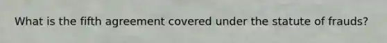 What is the fifth agreement covered under the statute of frauds?