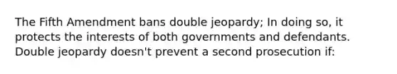 The Fifth Amendment bans double jeopardy; In doing so, it protects the interests of both governments and defendants. Double jeopardy doesn't prevent a second prosecution if: