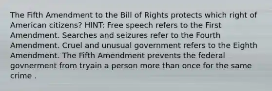 The Fifth Amendment to the Bill of Rights protects which right of American citizens? HINT: Free speech refers to the First Amendment. Searches and seizures refer to the Fourth Amendment. Cruel and unusual government refers to the Eighth Amendment. The Fifth Amendment prevents the federal govnerment from tryain a person <a href='https://www.questionai.com/knowledge/keWHlEPx42-more-than' class='anchor-knowledge'>more than</a> once for the same crime .