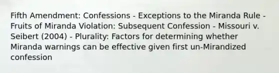 Fifth Amendment: Confessions - Exceptions to the Miranda Rule - Fruits of Miranda Violation: Subsequent Confession - Missouri v. Seibert (2004) - Plurality: Factors for determining whether Miranda warnings can be effective given first un-Mirandized confession