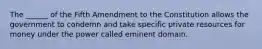 The ______ of the Fifth Amendment to the Constitution allows the government to condemn and take specific private resources for money under the power called eminent domain.