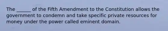 The ______ of the Fifth Amendment to the Constitution allows the government to condemn and take specific private resources for money under the power called eminent domain.