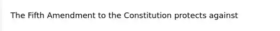 The Fifth Amendment to the Constitution protects against