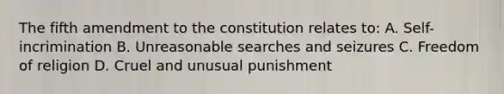 The fifth amendment to the constitution relates to: A. Self-incrimination B. Unreasonable searches and seizures C. Freedom of religion D. Cruel and unusual punishment