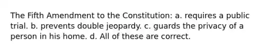 The Fifth Amendment to the Constitution: a. requires a public trial. b. prevents double jeopardy. c. guards the privacy of a person in his home. d. All of these are correct.