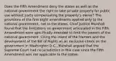 Does the Fifth Amendment deny the states as well as the national government the right to take private property for public use without justly compensating the property's owner? The provisions of the first eight amendments applied only to the national government, not to the states. Chief Justice Marshall found that the limitations on government articulated in the Fifth Amendment were specifically intended to limit the powers of the national government. Citing the intent of the framers and the development of the Bill of Rights as an exclusive check on the government in Washington D.C., Marshall argued that the Supreme Court had no jurisdiction in this case since the Fifth Amendment was not applicable to the states.