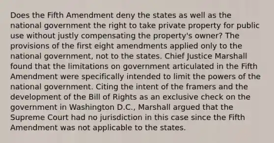 Does the Fifth Amendment deny the states as well as the national government the right to take private property for public use without justly compensating the property's owner? The provisions of the first eight amendments applied only to the national government, not to the states. Chief Justice Marshall found that the limitations on government articulated in the Fifth Amendment were specifically intended to limit the powers of the national government. Citing the intent of the framers and the development of the Bill of Rights as an exclusive check on the government in Washington D.C., Marshall argued that the Supreme Court had no jurisdiction in this case since the Fifth Amendment was not applicable to the states.