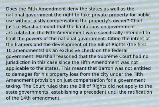 Does the Fifth Amendment deny the states as well as the national government the right to take private property for public use without justly compensating the property's owner? Chief Justice Marshall found that the limitations on government articulated in the Fifth Amendment were specifically intended to limit the powers of the national government. Citing the intent of the framers and the development of the Bill of Rights (the first 10 amendments) as an exclusive check on the federal government, Marshall reasoned that the Supreme Court had no jurisdiction in this case since the Fifth Amendment was not applicable to the states. This meant that Barron was not entitled to damages for his property loss from the city under the Fifth Amendment provision on just compensation for a government taking. The Court ruled that the Bill of Rights did not apply to the state governments, establishing a precedent until the ratification of the 14th amendment.