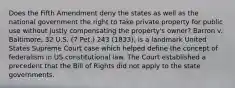 Does the Fifth Amendment deny the states as well as the national government the right to take private property for public use without justly compensating the property's owner? Barron v. Baltimore, 32 U.S. (7 Pet.) 243 (1833), is a landmark United States Supreme Court case which helped define the concept of federalism in US constitutional law. The Court established a precedent that the Bill of Rights did not apply to the state governments.