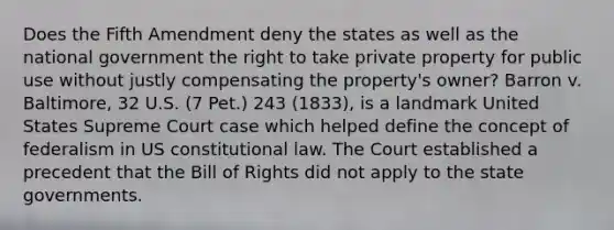 Does the Fifth Amendment deny the states as well as the national government the right to take private property for public use without justly compensating the property's owner? Barron v. Baltimore, 32 U.S. (7 Pet.) 243 (1833), is a landmark United States Supreme Court case which helped define the concept of federalism in US constitutional law. The Court established a precedent that the Bill of Rights did not apply to the state governments.