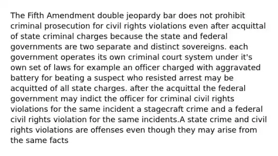 The Fifth Amendment double jeopardy bar does not prohibit criminal prosecution for civil rights violations even after acquittal of state criminal charges because the state and federal governments are two separate and distinct sovereigns. each government operates its own criminal court system under it's own set of laws for example an officer charged with aggravated battery for beating a suspect who resisted arrest may be acquitted of all state charges. after the acquittal the federal government may indict the officer for criminal civil rights violations for the same incident a stagecraft crime and a federal civil rights violation for the same incidents.A state crime and civil rights violations are offenses even though they may arise from the same facts