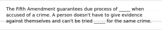 The Fifth Amendment guarantees due process of _____ when accused of a crime. A person doesn't have to give evidence against themselves and can't be tried _____ for the same crime.