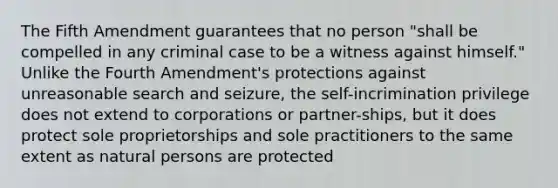 The Fifth Amendment guarantees that no person "shall be compelled in any criminal case to be a witness against himself." Unlike the Fourth Amendment's protections against unreasonable search and seizure, the self-incrimination privilege does not extend to corporations or partner-ships, but it does protect sole proprietorships and sole practitioners to the same extent as natural persons are protected