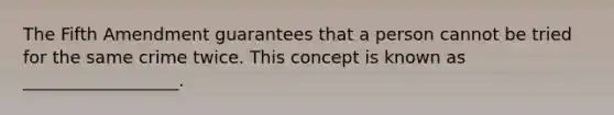 The Fifth Amendment guarantees that a person cannot be tried for the same crime twice. This concept is known as __________________.