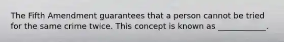 The Fifth Amendment guarantees that a person cannot be tried for the same crime twice. This concept is known as ____________.