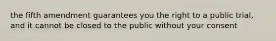 the fifth amendment guarantees you the right to a public trial, and it cannot be closed to the public without your consent