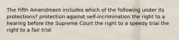 The Fifth Amendment includes which of the following under its protections? protection against self-incrimination the right to a hearing before the Supreme Court the right to a speedy trial the right to a fair trial