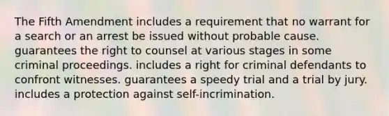 The Fifth Amendment includes a requirement that no warrant for a search or an arrest be issued without probable cause. guarantees the right to counsel at various stages in some criminal proceedings. includes a right for criminal defendants to confront witnesses. guarantees a speedy trial and a trial by jury. includes a protection against self-incrimination.