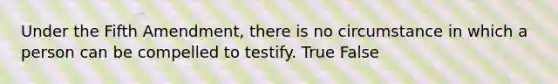 Under the Fifth Amendment, there is no circumstance in which a person can be compelled to testify. True False