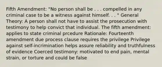 Fifth Amendment: "No person shall be . . . compelled in any criminal case to be a witness against himself. . . " General Theory: A person shall not have to assist the prosecution with testimony to help convict that individual. The fifth amendment: applies to state criminal prcedure Rationale: Fourteenth amendment due process clause requires the privilege Privilege against self-incrimination helps assure reliability and truthfulness of evidence Coerced testimony: motivated to end pain, mental strain, or torture and could be false