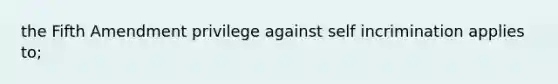 the Fifth Amendment privilege against self incrimination applies to;