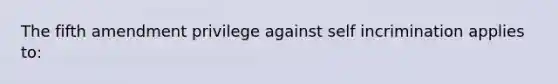 The fifth amendment privilege against self incrimination applies to: