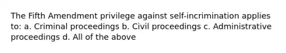 The Fifth Amendment privilege against self-incrimination applies to: a. Criminal proceedings b. Civil proceedings c. Administrative proceedings d. All of the above