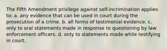 The Fifth Amendment privilege against self-incrimination applies to: a. any evidence that can be used in court during the prosecution of a crime. b. all forms of testimonial evidence. c. only to oral statements made in response to questioning by law enforcement officers. d. only to statements made while testifying in court.