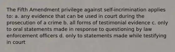 The Fifth Amendment privilege against self-incrimination applies to: a. any evidence that can be used in court during the prosecution of a crime b. all forms of testimonial evidence c. only to oral statements made in response to questioning by law enforcement officers d. only to statements made while testifying in court