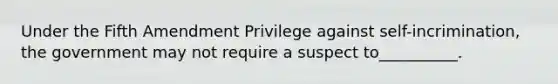 Under the Fifth Amendment Privilege against self-incrimination, the government may not require a suspect to__________.