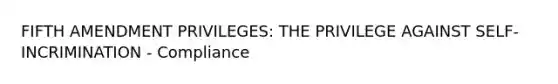 FIFTH AMENDMENT PRIVILEGES: THE PRIVILEGE AGAINST SELF-INCRIMINATION - Compliance