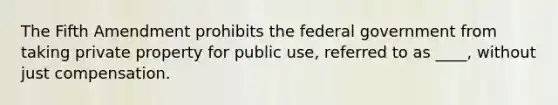 The Fifth Amendment prohibits the federal government from taking private property for public use, referred to as ____, without just compensation.