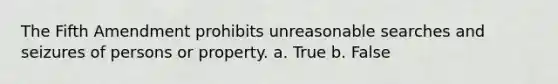 The Fifth Amendment prohibits unreasonable searches and seizures of persons or property. a. True b. False