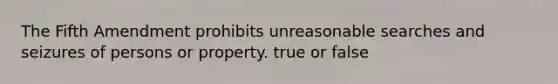 The Fifth Amendment prohibits unreasonable searches and seizures of persons or property. true or false